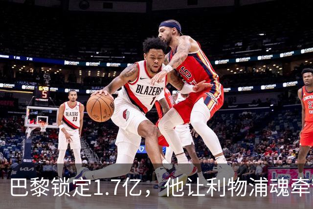 巴黎锁定1.7亿，他让利物浦魂牵梦绕